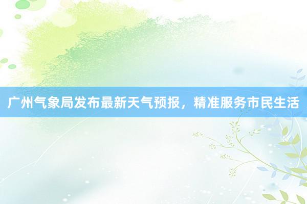 广州气象局发布最新天气预报，精准服务市民生活